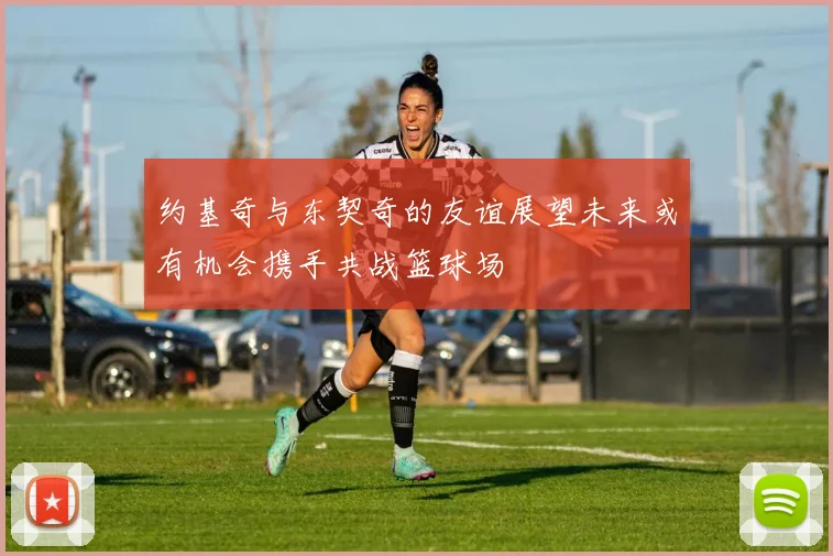 约基奇与东契奇的友谊展望未来或有机会携手共战篮球场