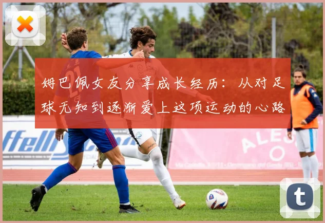 姆巴佩女友分享成长经历：从对足球无知到逐渐爱上这项运动的心路历程