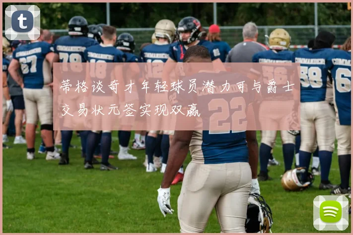 蒂格谈奇才年轻球员潜力可与爵士交易状元签实现双赢