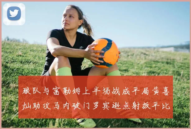 狼队与富勒姆上半场战成平局黄喜灿助攻马内破门罗宾逊点射扳平比分