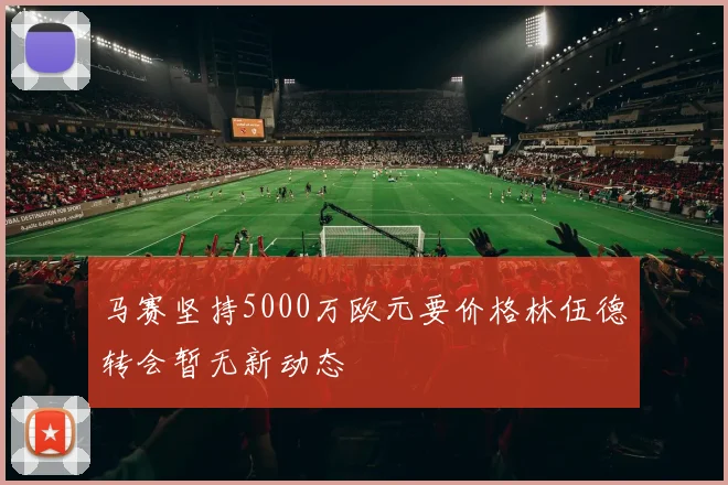 马赛坚持5000万欧元要价格林伍德转会暂无新动态