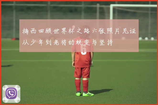 梅西回顾世界杯之路六张照片见证从少年到老将的蜕变与坚持