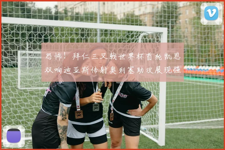 恐怖！拜仁三叉戟世界杯首轮凯恩双响迪亚斯传射奥利塞助攻展现强大实力