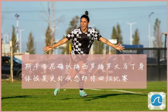 斯卡洛尼确认梅西罗梅罗大马丁身体恢复良好状态即将回归比赛