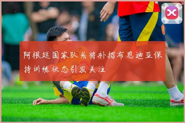 阿根廷国家队或将补招布恩迪亚保持训练状态引发关注
