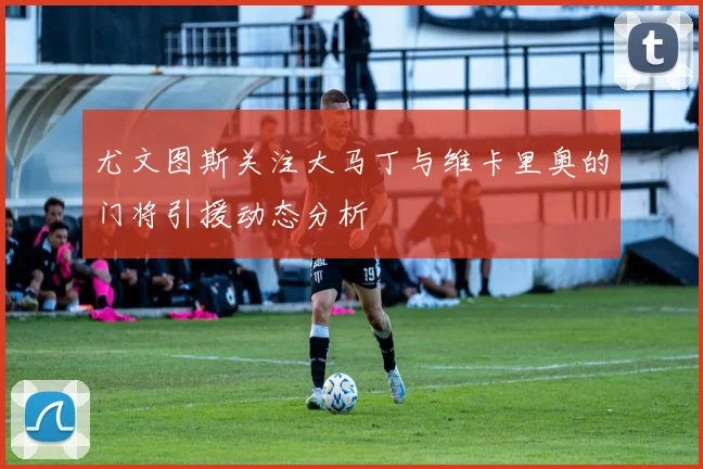 尤文图斯关注大马丁与维卡里奥的门将引援动态分析