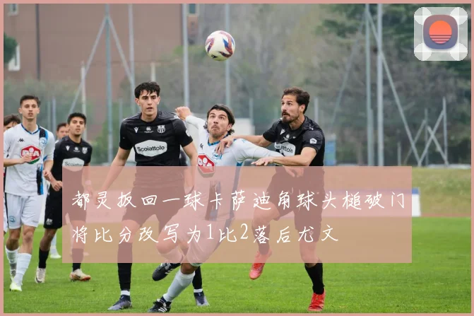 都灵扳回一球卡萨迪角球头槌破门将比分改写为1比2落后尤文