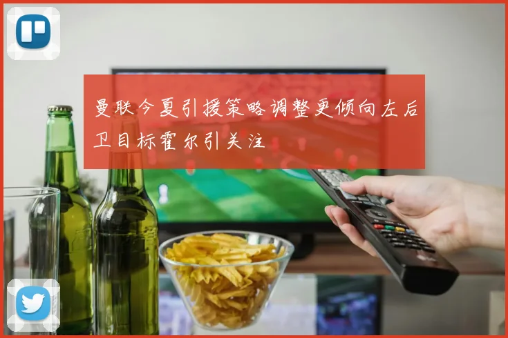 曼联今夏引援策略调整更倾向左后卫目标霍尔引关注