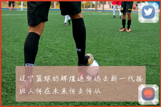 辽宁篮球的辉煌逐渐远去新一代接班人何在未来何去何从