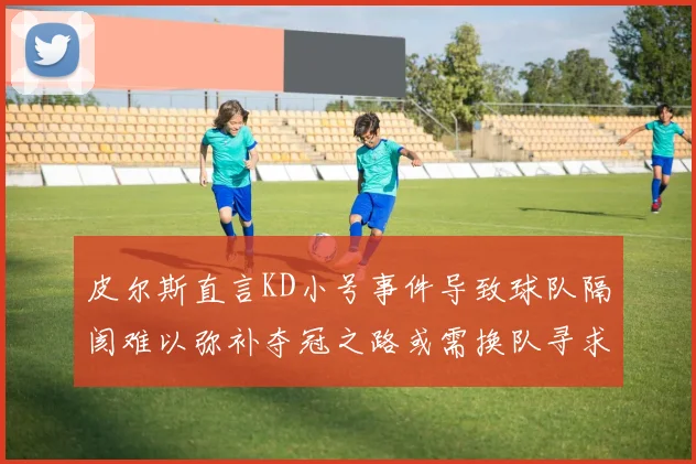 皮尔斯直言KD小号事件导致球队隔阂难以弥补夺冠之路或需换队寻求新机会
