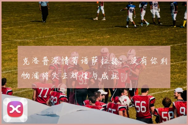 克洛普深情寄语萨拉赫：没有你利物浦将失去辉煌与成就