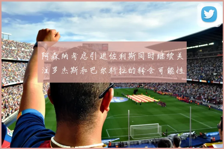 阿森纳考虑引进佐利斯同时继续关注罗杰斯和巴尔科拉的转会可能性