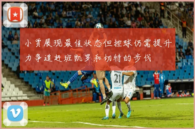 小贾展现最佳状态但控球仍需提升力争追赶班凯罗和切特的步伐
