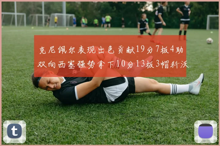 克尼佩尔表现出色贡献19分7板4助双向西塞强势拿下10分13板3帽科沃德也有17分2帽的精彩表现