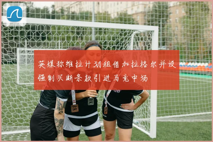 英媒称维拉计划租借加拉格尔并设强制买断条款引进马竞中场