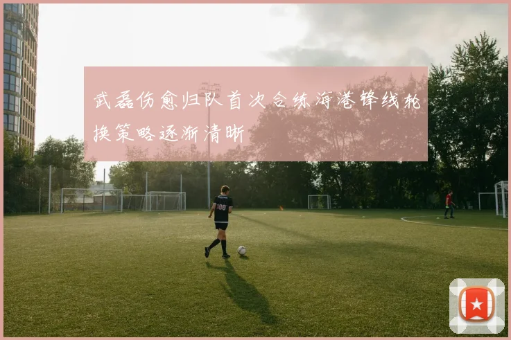 武磊伤愈归队首次合练海港锋线轮换策略逐渐清晰