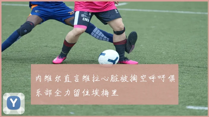内维尔直言维拉心脏被掏空呼吁俱乐部全力留住埃梅里
